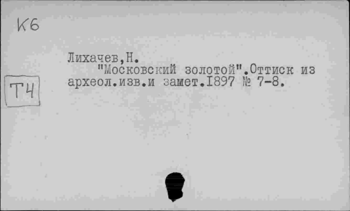 ﻿Кб
тч
__
Лихачев,Н.
"Московский золотой”.Оттиск из археол.изв.и замет.1897 № 7-8.